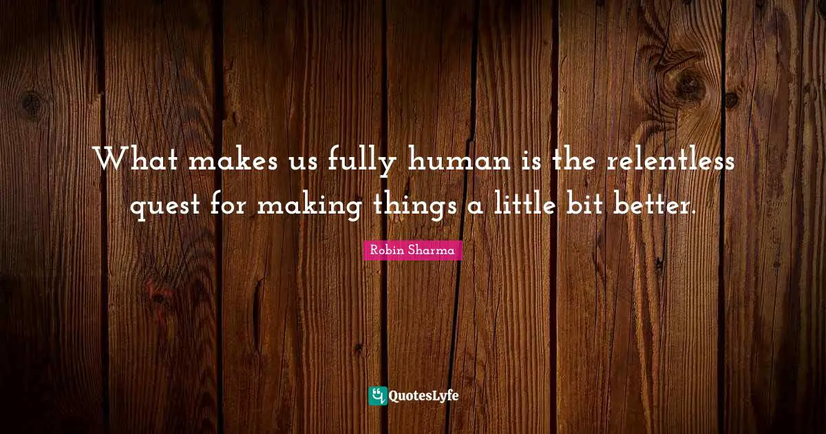 What makes us fully human is the relentless quest for making things a little bit better.
