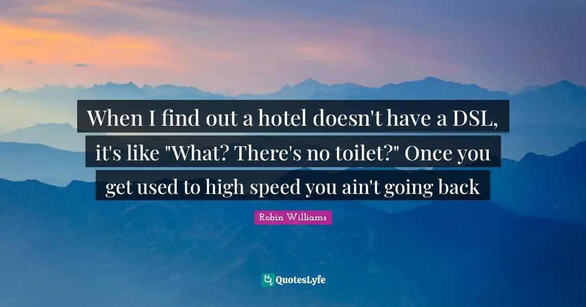 When I find out a hotel doesn't have a DSL, it's like "What? There's no toilet?" Once you get used to high speed you ain't going back