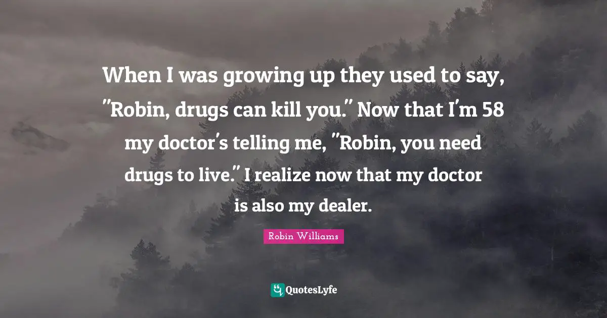 When I was growing up they used to say, "Robin, drugs can kill you." Now that I'm 58 my doctor's telling me, "Robin, you need drugs to live." I realize now that my doctor is also my dealer.