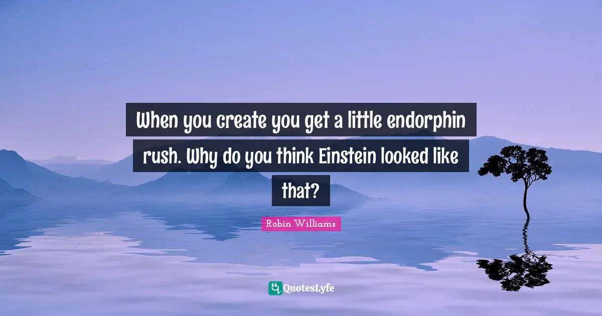 When you create you get a little endorphin rush. Why do you think Einstein looked like that?
