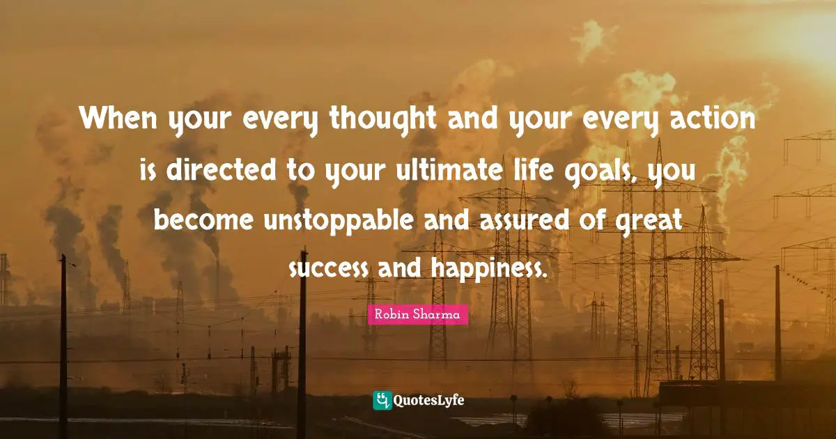 When your every thought and your every action is directed to your ultimate life goals, you become unstoppable and assured of great success and happiness.