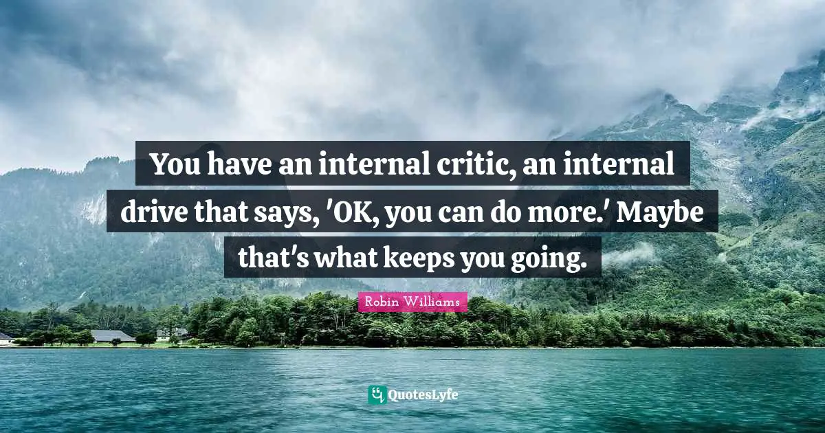 You have an internal critic, an internal drive that says, 'OK, you can do more.' Maybe that's what keeps you going.