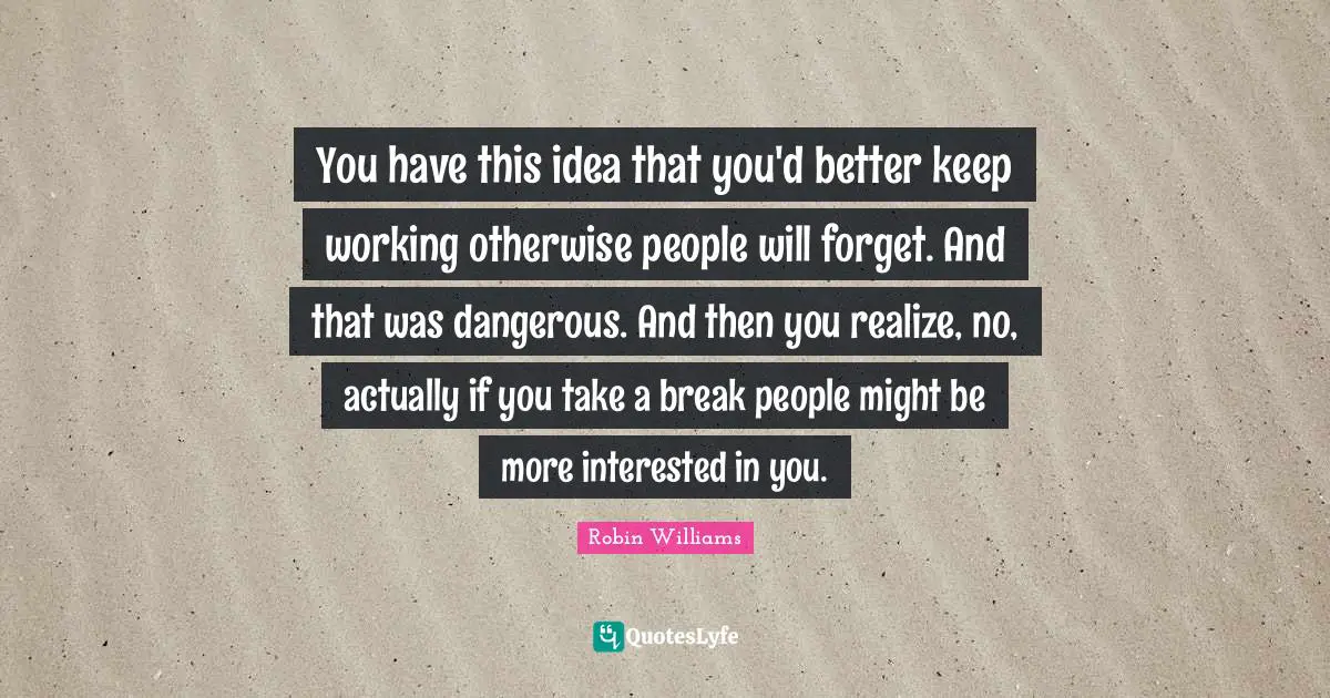 You have this idea that you'd better keep working otherwise people will forget. And that was dangerous. And then you realize, no, actually if you take a break people might be more interested in you.