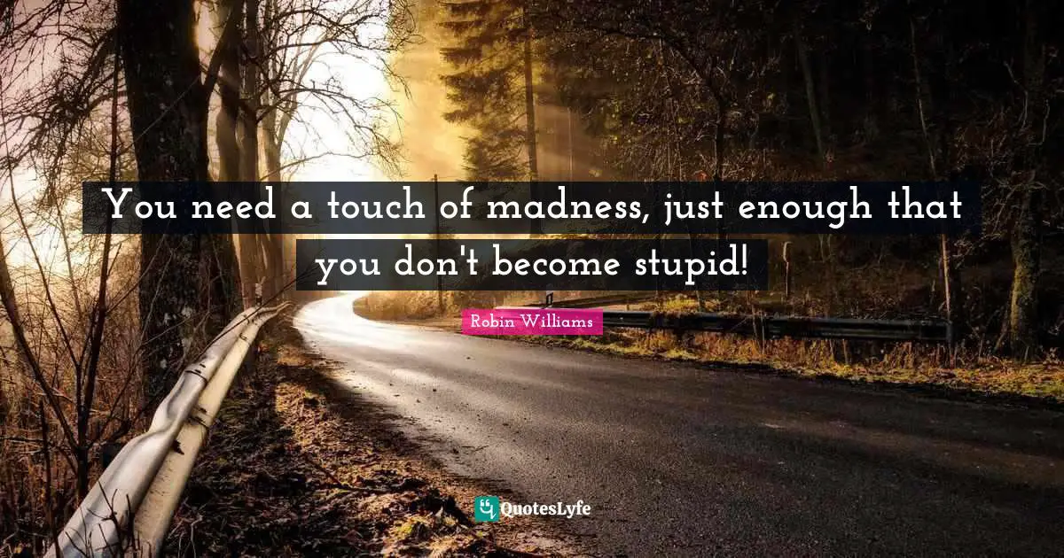 You need a touch of madness, just enough that you don't become stupid!