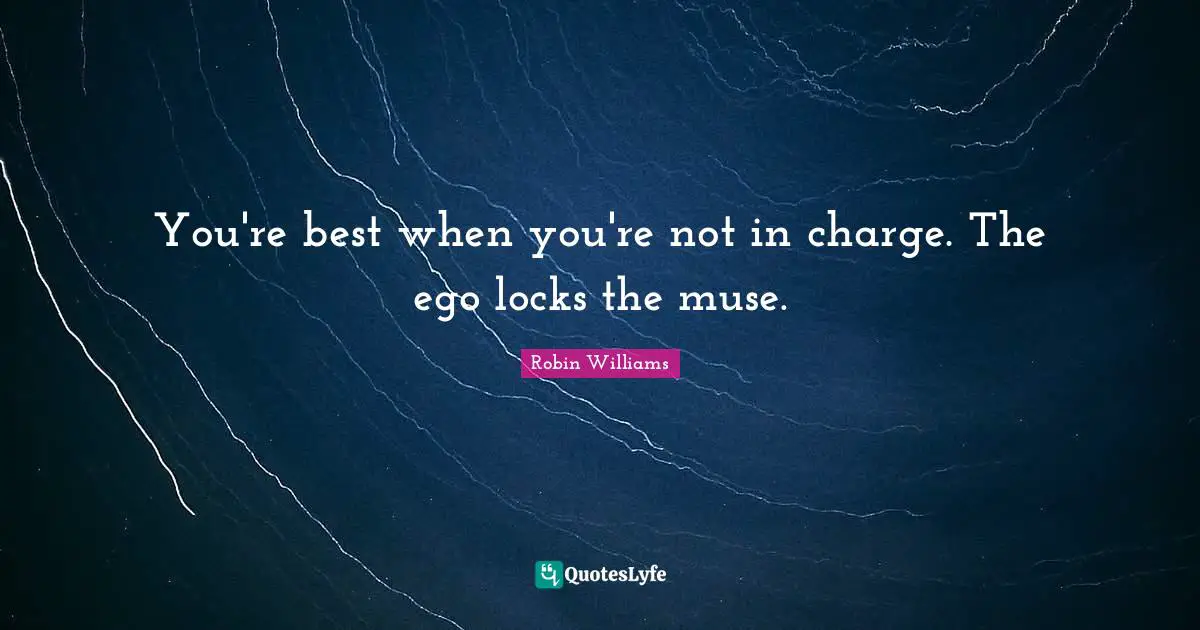 You're best when you're not in charge. The ego locks the muse.