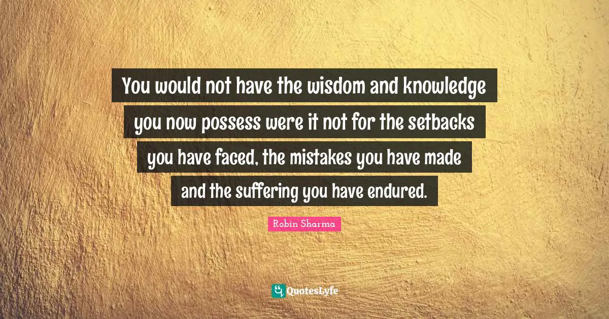 You would not have the wisdom and knowledge you now possess were it not for the setbacks you have faced, the mistakes you have made and the suffering you have endured.