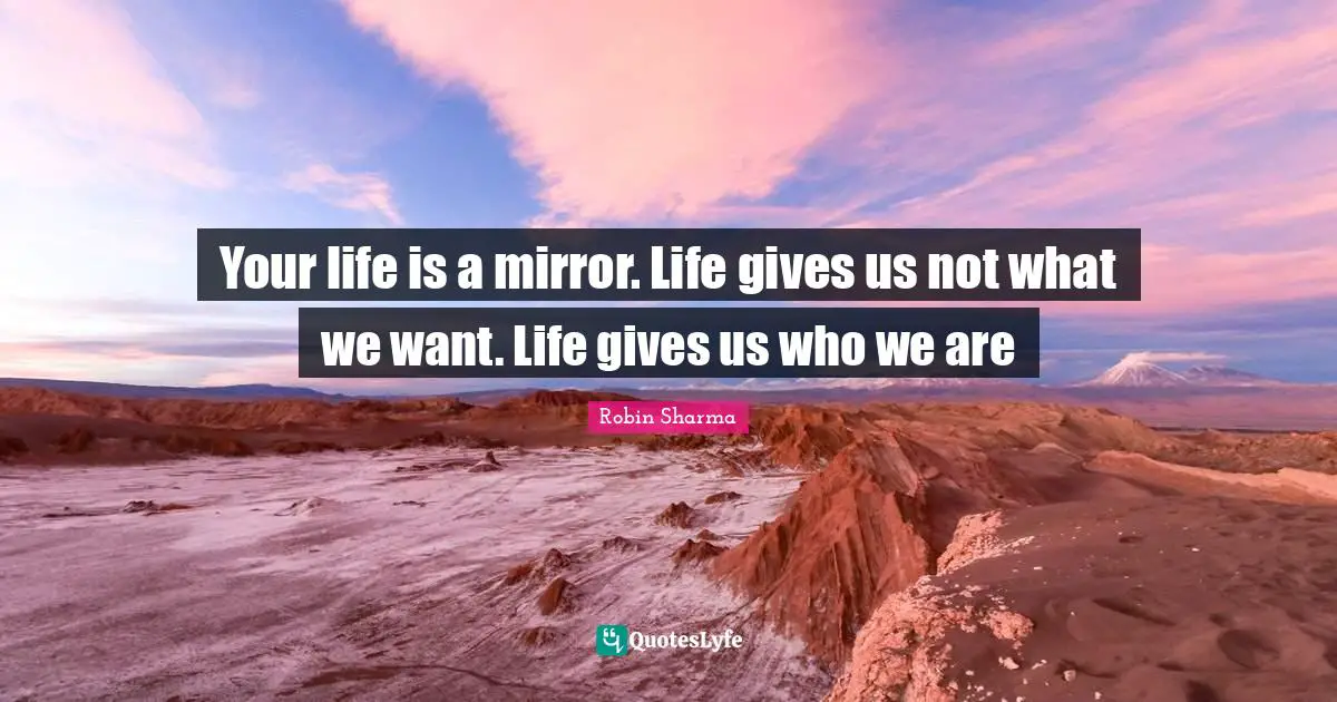 Your life is a mirror. Life gives us not what we want. Life gives us who we are