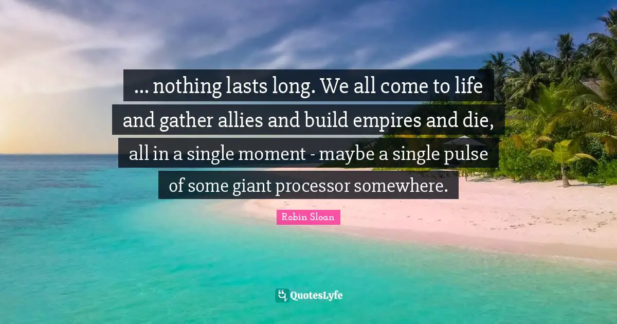 ... nothing lasts long. We all come to life and gather allies and build empires and die, all in a single moment - maybe a single pulse of some giant processor somewhere.