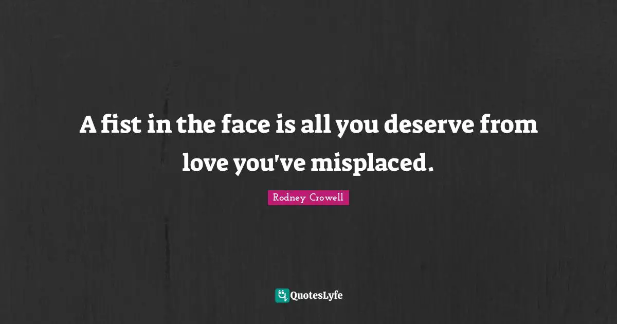 A fist in the face is all you deserve from love you've misplaced.