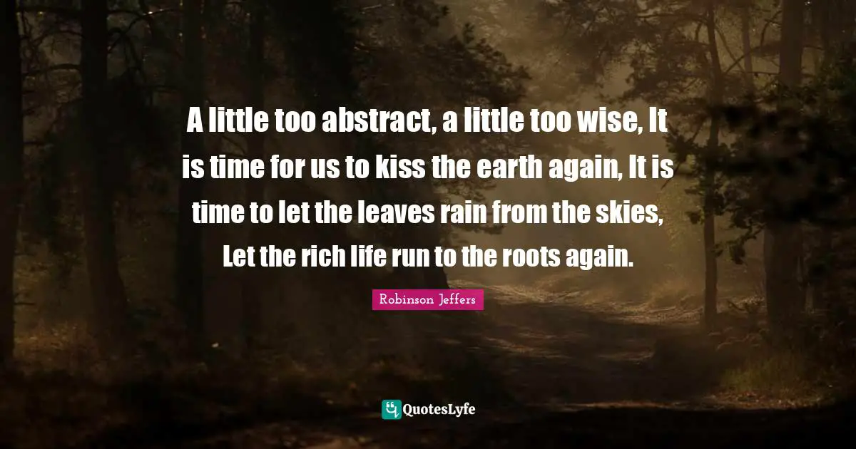 A little too abstract, a little too wise, It is time for us to kiss the earth again, It is time to let the leaves rain from the skies, Let the rich life run to the roots again.