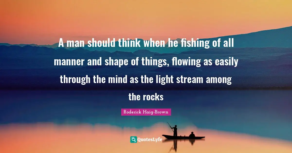 A man should think when he fishing of all manner and shape of things, flowing as easily through the mind as the light stream among the rocks