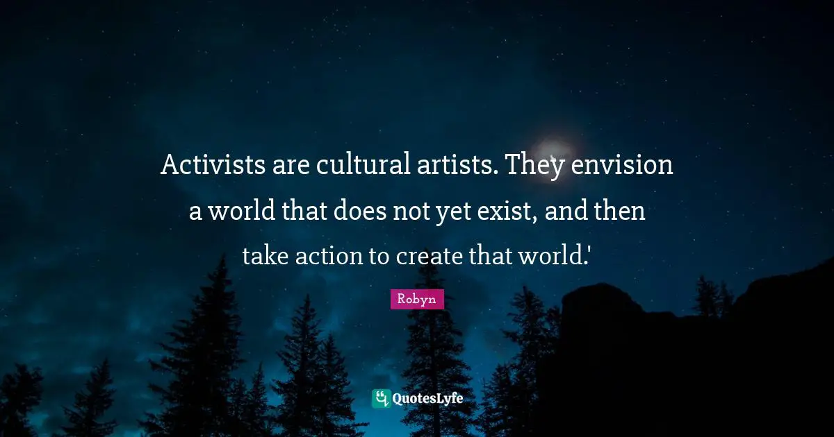 Activists are cultural artists. They envision a world that does not yet exist, and then take action to create that world.'