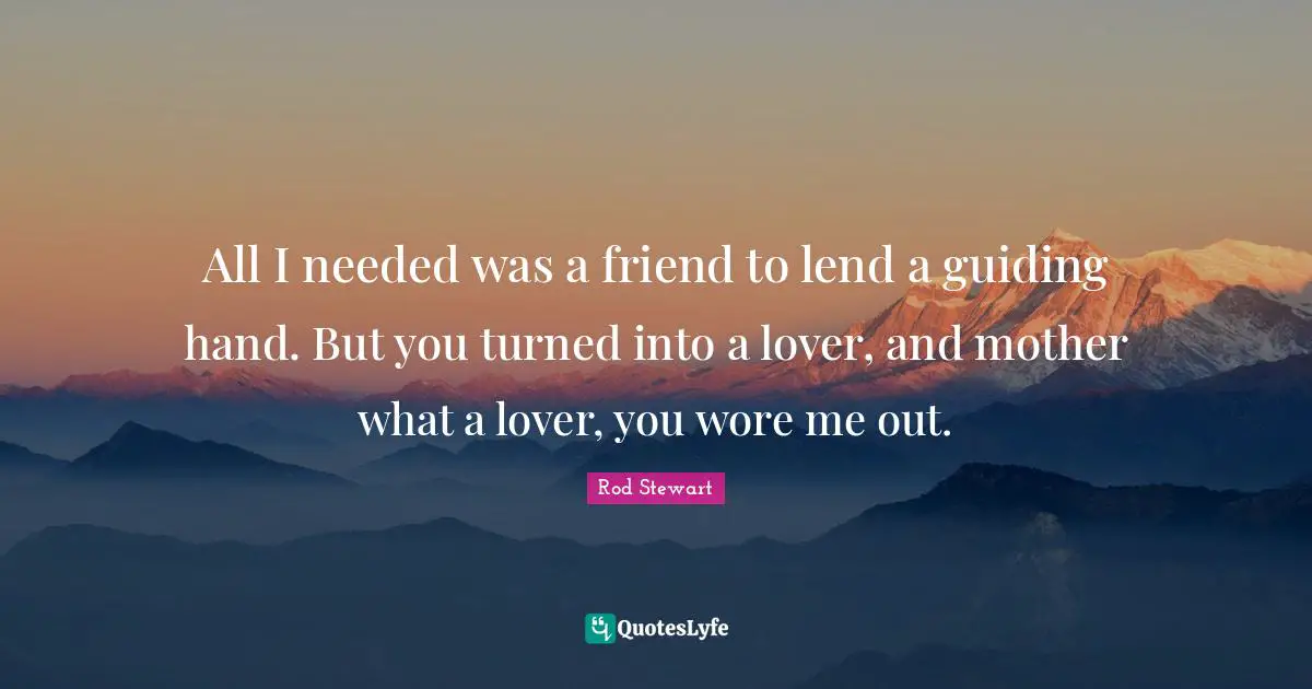 All I needed was a friend to lend a guiding hand. But you turned into a lover, and mother what a lover, you wore me out.