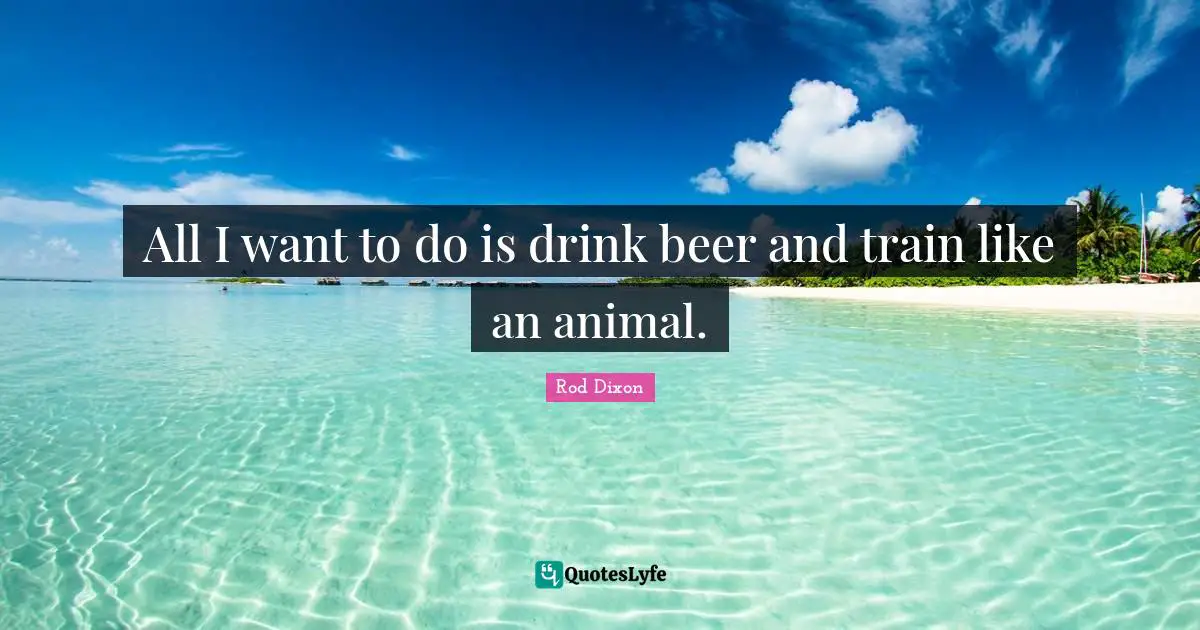 All I want to do is drink beer and train like an animal.