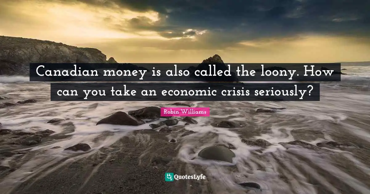 Canadian money is also called the loony. How can you take an economic crisis seriously?