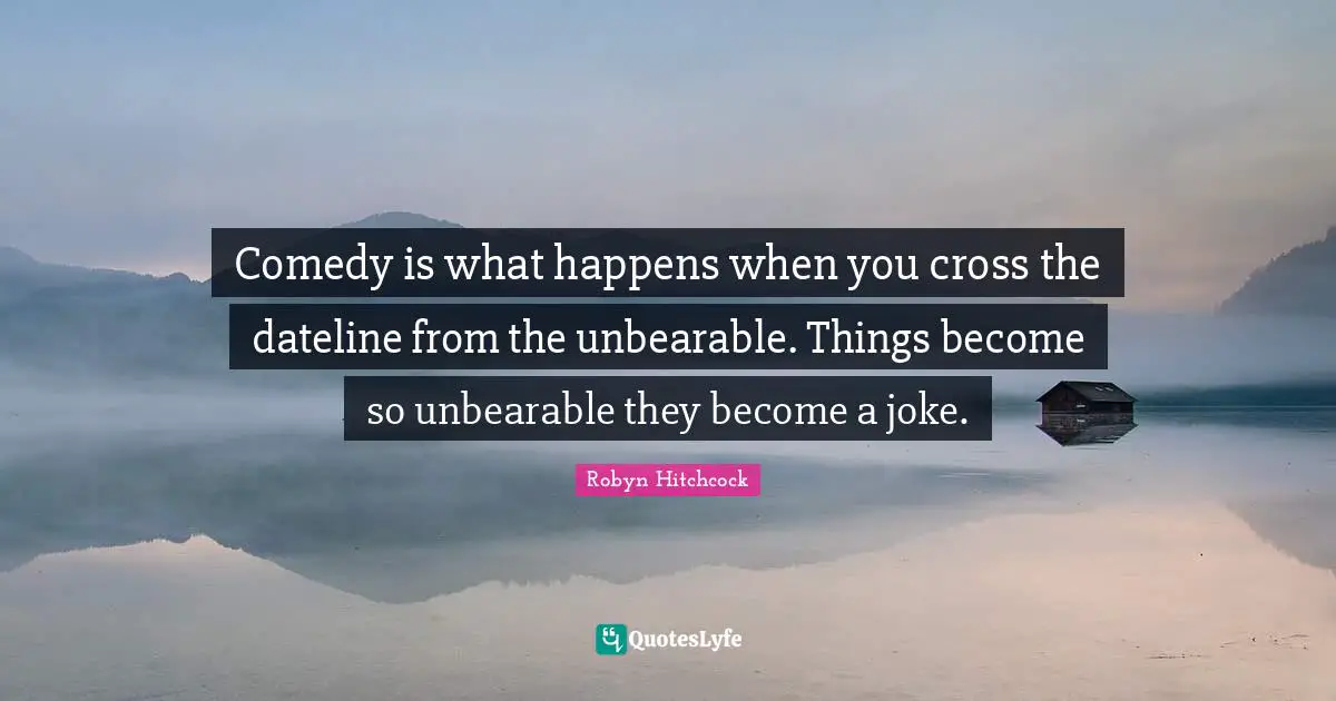 Comedy is what happens when you cross the dateline from the unbearable. Things become so unbearable they become a joke.