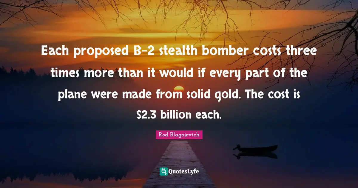 Each proposed B-2 stealth bomber costs three times more than it would if every part of the plane were made from solid gold. The cost is $2.3 billion each.