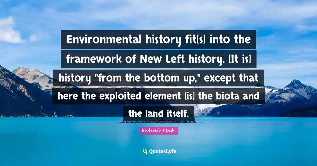 Environmental history fit[s] into the framework of New Left history. [It is] history "from the bottom up," except that here the exploited element [is] the biota and the land itself.
