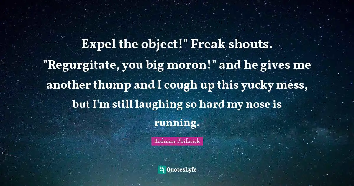 Expel the object!" Freak shouts. "Regurgitate, you big moron!" and he gives me another thump and I cough up this yucky mess, but I'm still laughing so hard my nose is running.