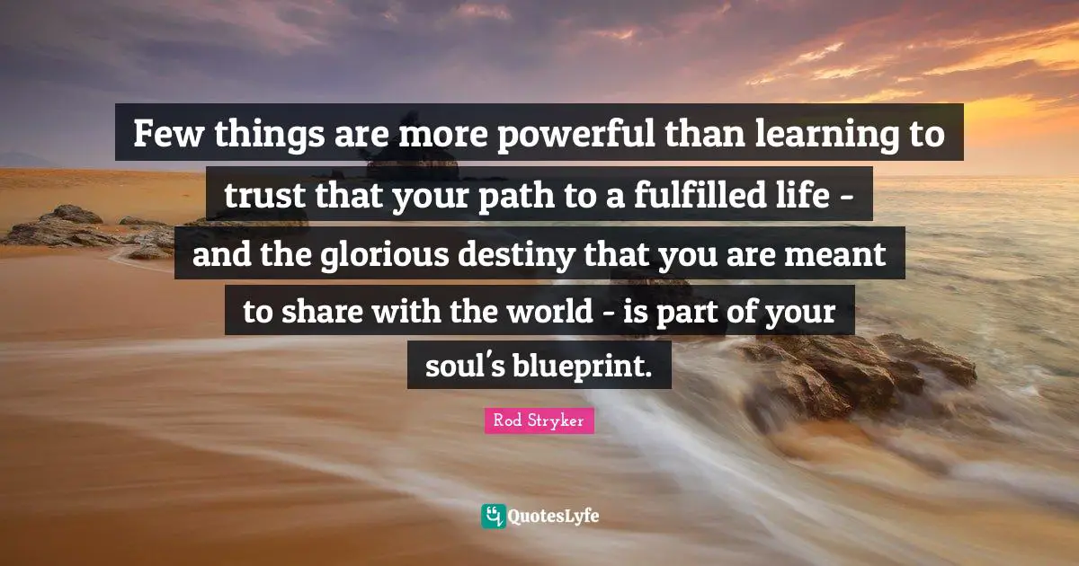 Few things are more powerful than learning to trust that your path to a fulfilled life - and the glorious destiny that you are meant to share with the world - is part of your soul's blueprint.