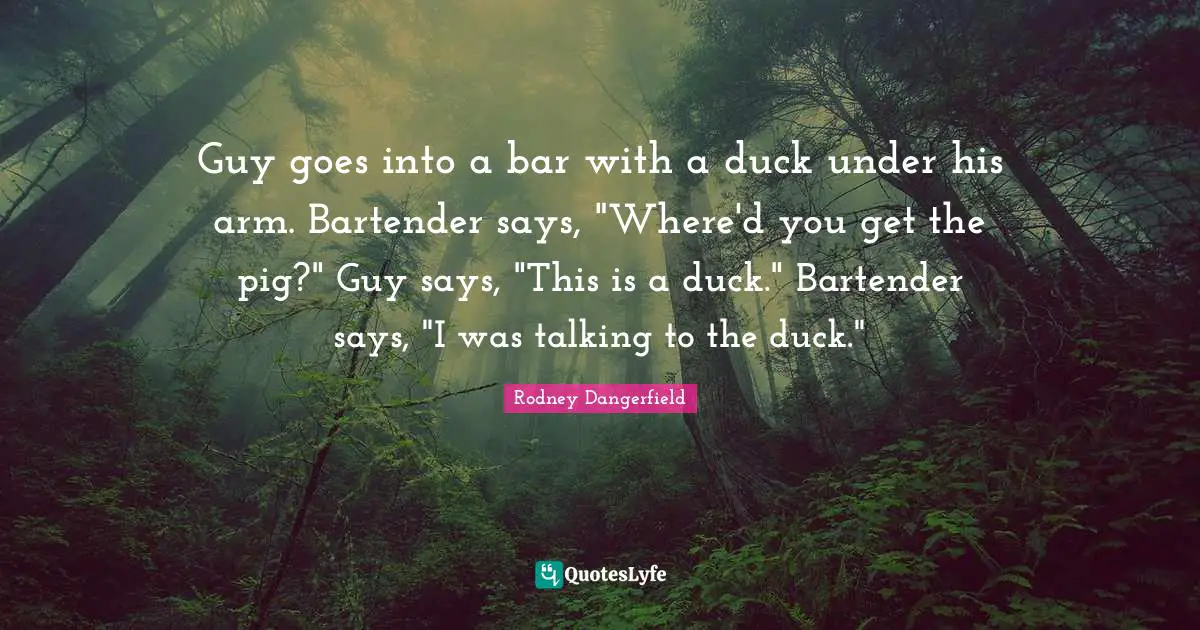 Guy goes into a bar with a duck under his arm. Bartender says, "Where'd you get the pig?" Guy says, "This is a duck." Bartender says, "I was talking to the duck."