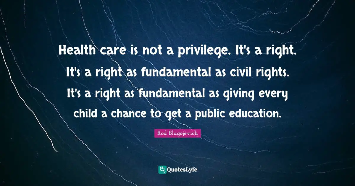Rod Blagojevich Quotes: "Health care is not a privilege. It's a right. It's a right as fundamental as civil rights. It's a right as fundamental as giving every child a chance to get a public education."