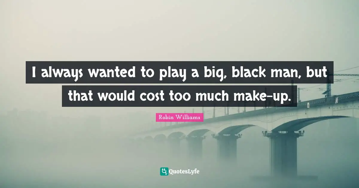 I always wanted to play a big, black man, but that would cost too much make-up.