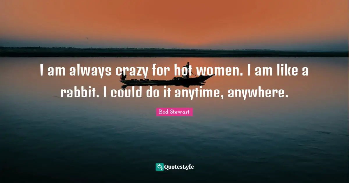 I am always crazy for hot women. I am like a rabbit. I could do it anytime, anywhere.