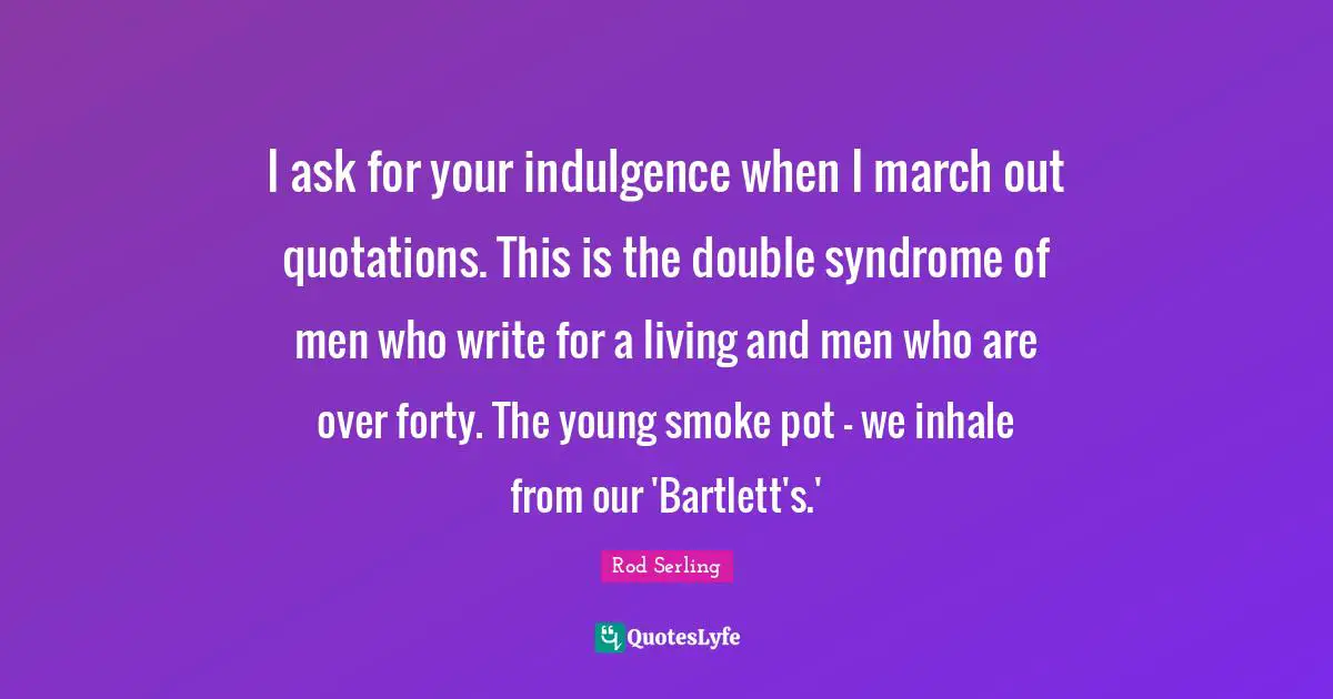 I ask for your indulgence when I march out quotations. This is the double syndrome of men who write for a living and men who are over forty. The young smoke pot - we inhale from our 'Bartlett's.'