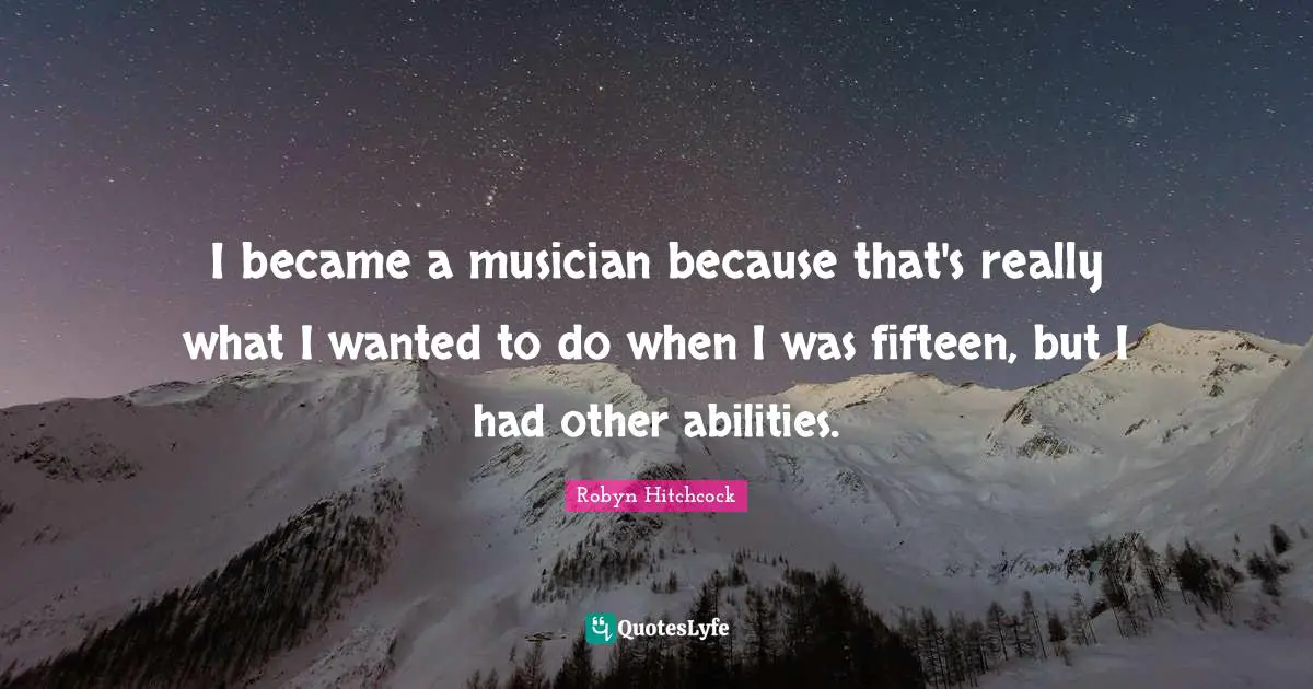 I became a musician because that's really what I wanted to do when I was fifteen, but I had other abilities.