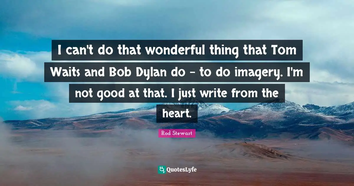 I can't do that wonderful thing that Tom Waits and Bob Dylan do - to do imagery. I'm not good at that. I just write from the heart.