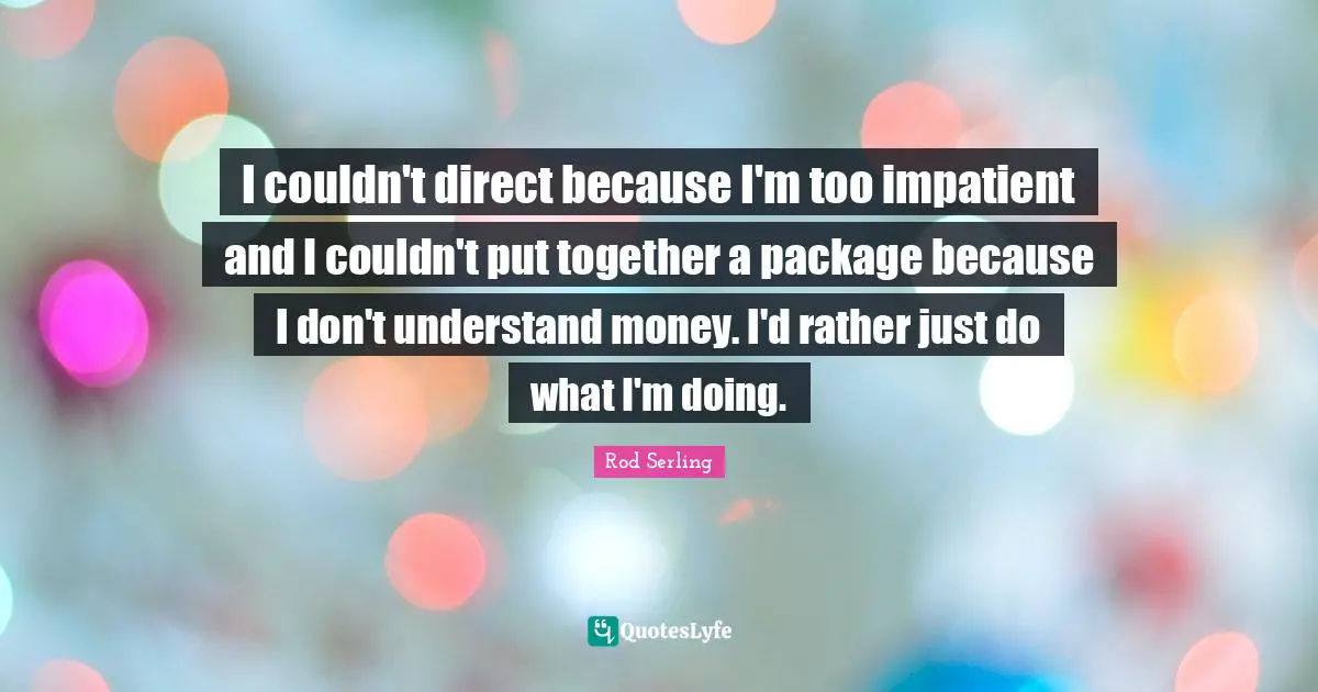 I couldn't direct because I'm too impatient and I couldn't put together a package because I don't understand money. I'd rather just do what I'm doing.