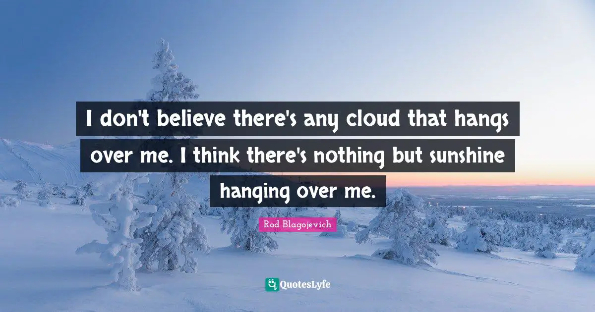 I don't believe there's any cloud that hangs over me. I think there's nothing but sunshine hanging over me.