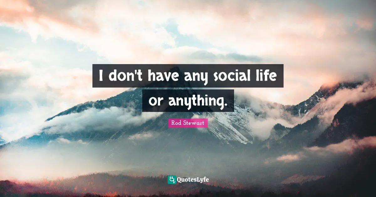 I don't have any social life or anything.