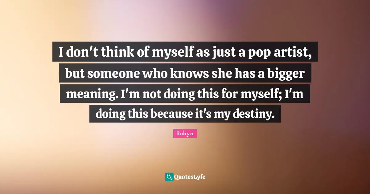 I don't think of myself as just a pop artist, but someone who knows she has a bigger meaning. I'm not doing this for myself; I'm doing this because it's my destiny.