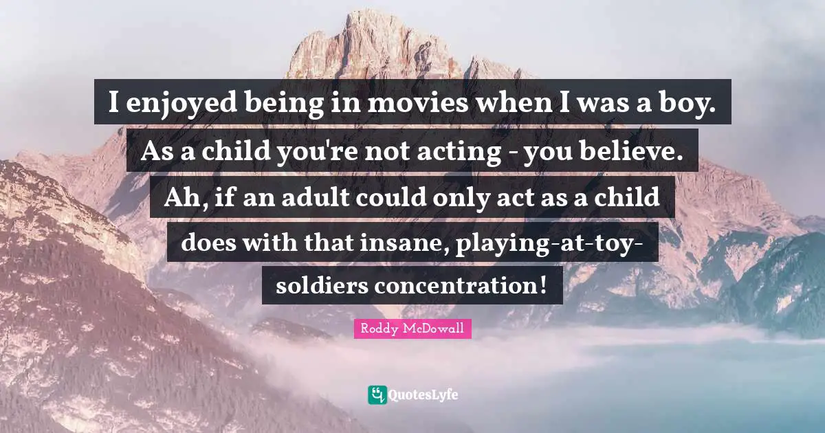 I enjoyed being in movies when I was a boy. As a child you're not acting - you believe. Ah, if an adult could only act as a child does with that insane, playing-at-toy- soldiers concentration!