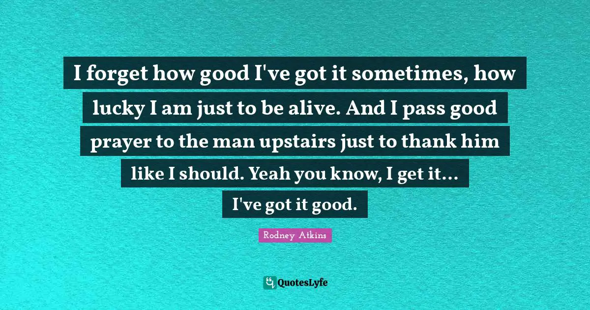 I forget how good I've got it sometimes, how lucky I am just to be alive. And I pass good prayer to the man upstairs just to thank him like I should. Yeah you know, I get it... I've got it good.