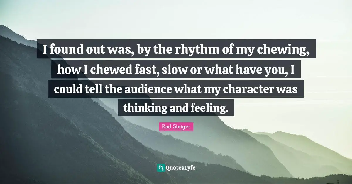 I found out was, by the rhythm of my chewing, how I chewed fast, slow or what have you, I could tell the audience what my character was thinking and feeling.