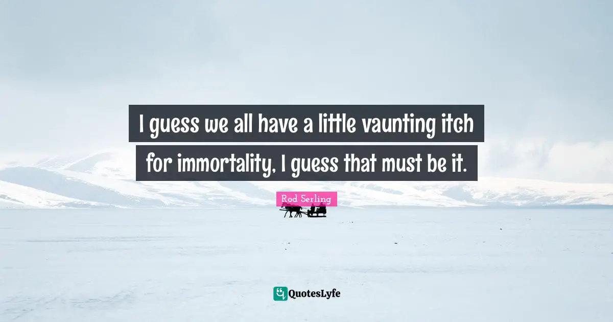 I guess we all have a little vaunting itch for immortality, I guess that must be it.