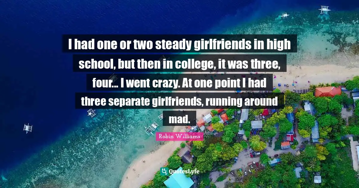 I had one or two steady girlfriends in high school, but then in college, it was three, four... I went crazy. At one point I had three separate girlfriends, running around mad.