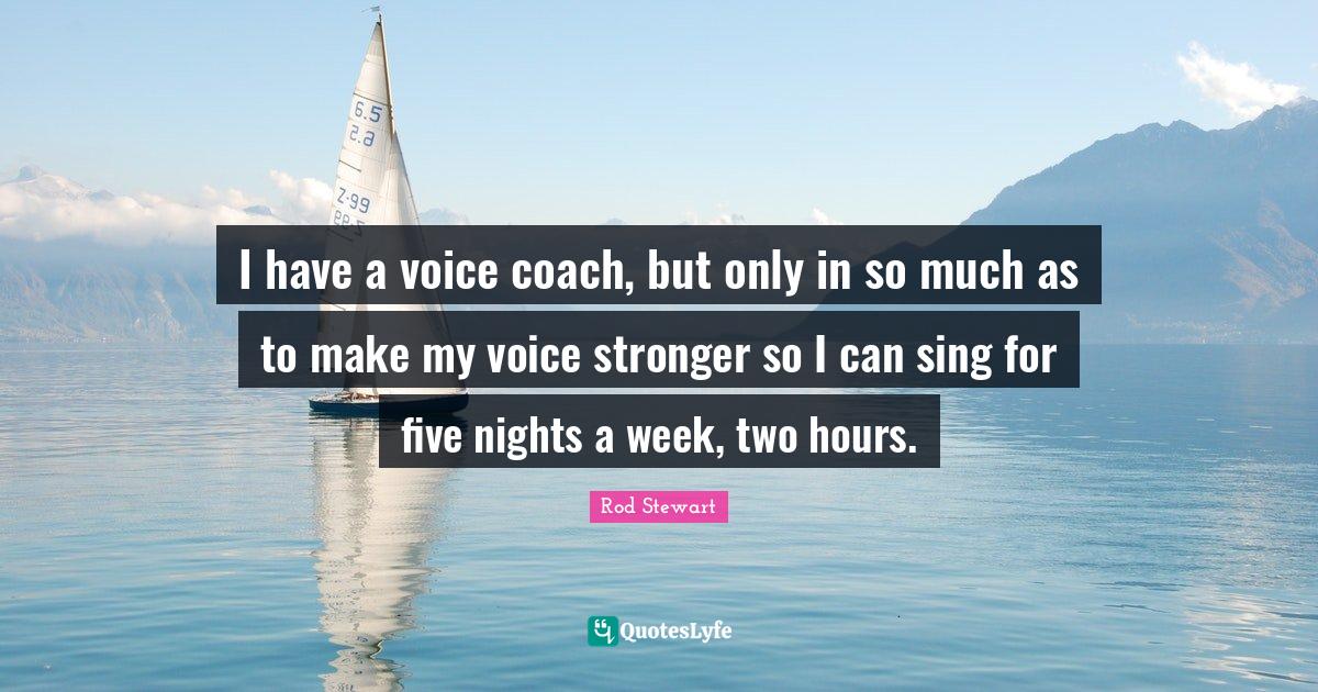 I have a voice coach, but only in so much as to make my voice stronger
