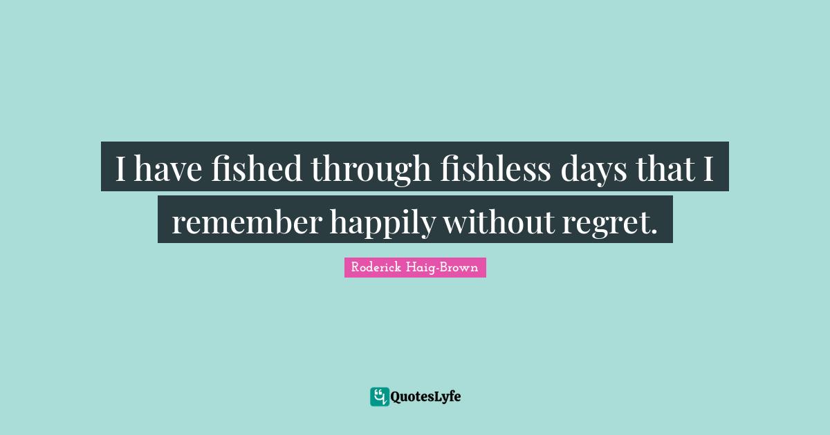 I have fished through fishless days that I remember happily without regret.