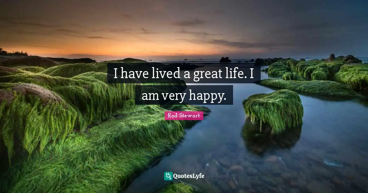 I have lived a great life. I am very happy.