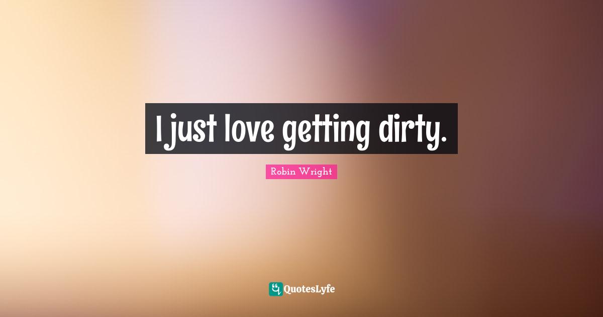I just love getting dirty.