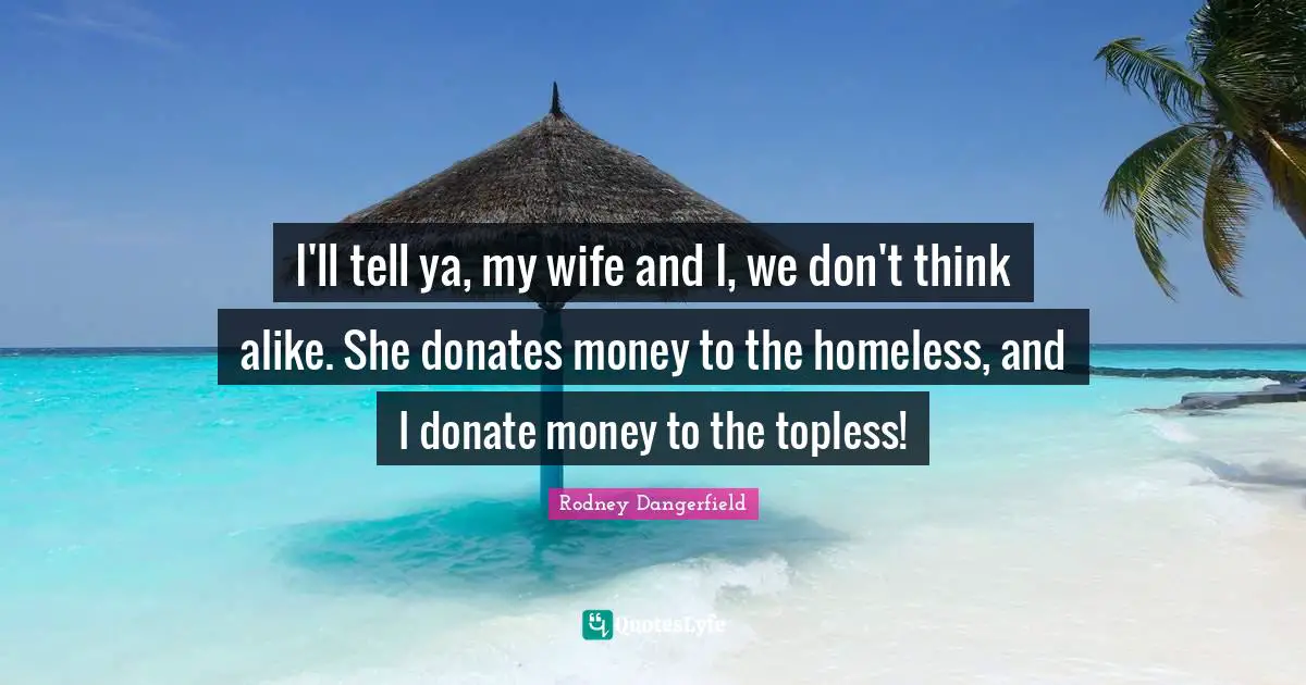 I'll tell ya, my wife and I, we don't think alike. She donates money to the homeless, and I donate money to the topless!