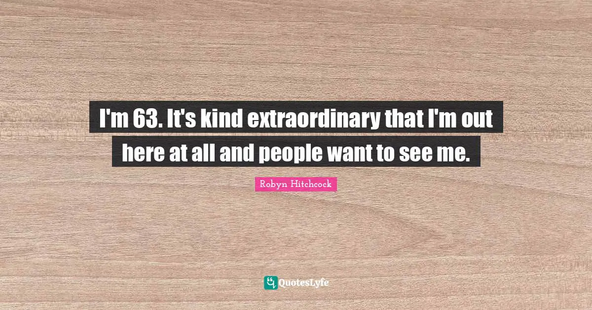 I'm 63. It's kind extraordinary that I'm out here at all and people want to see me.