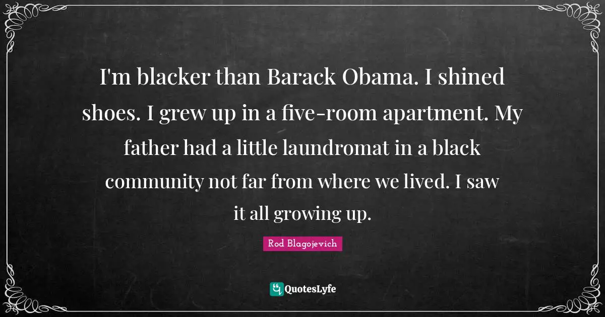 Rod Blagojevich Quotes: "I'm blacker than Barack Obama. I shined shoes. I grew up in a five-room apartment. My father had a little laundromat in a black community not far from where we lived. I saw it all growing up."