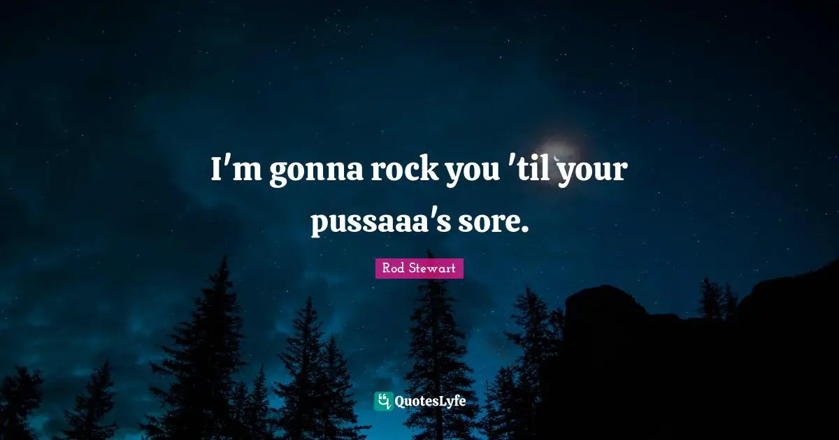 I'm gonna rock you 'til your pussaaa's sore.