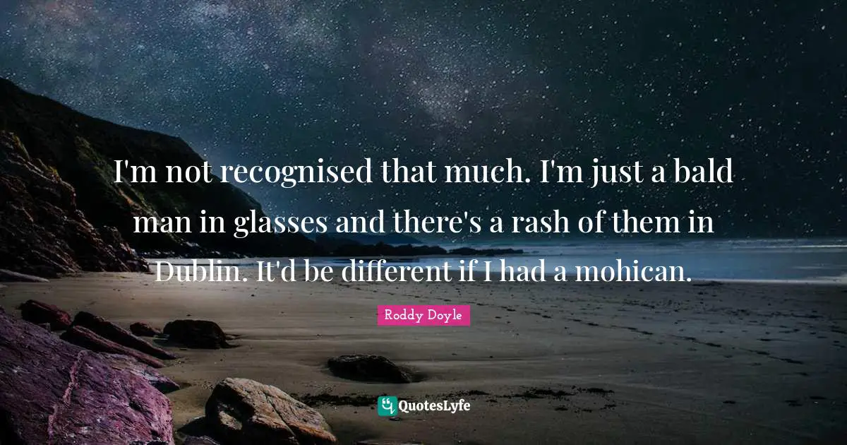 I'm not recognised that much. I'm just a bald man in glasses and there's a rash of them in Dublin. It'd be different if I had a mohican.