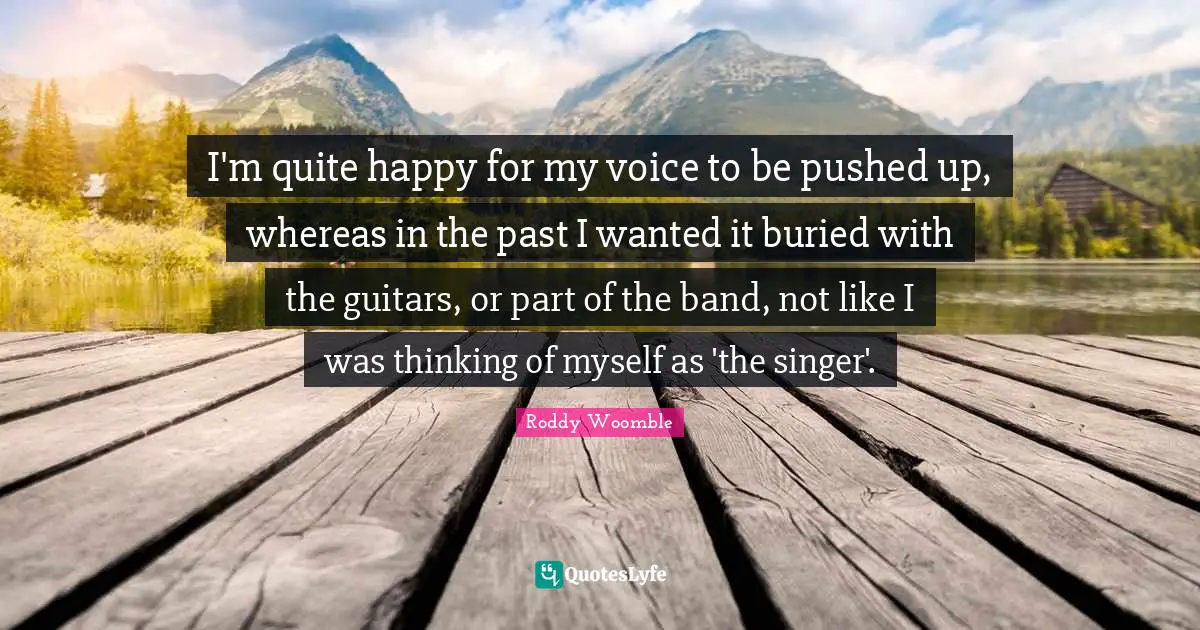I'm quite happy for my voice to be pushed up, whereas in the past I wanted it buried with the guitars, or part of the band, not like I was thinking of myself as 'the singer'.